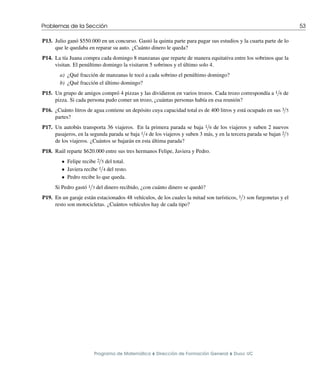 Problemas de la Sección 53
P13. Julio ganó $550.000 en un concurso. Gastó la quinta parte para pagar sus estudios y la cuarta parte de lo
que le quedaba en reparar su auto. ¿Cuánto dinero le queda?
P14. La tı́a Juana compra cada domingo 8 manzanas que reparte de manera equitativa entre los sobrinos que la
visitan. El penúltimo domingo la visitaron 5 sobrinos y el último solo 4.
a) ¿Qué fracción de manzanas le tocó a cada sobrino el penúltimo domingo?
b) ¿Qué fracción el último domingo?
P15. Un grupo de amigos compró 4 pizzas y las dividieron en varios trozos. Cada trozo correspondı́a a 1/6 de
pizza. Si cada persona pudo comer un trozo, ¿cuántas personas habı́a en esa reunión?
P16. ¿Cuánto litros de agua contiene un depósito cuya capacidad total es de 400 litros y está ocupado en sus 3/5
partes?
P17. Un autobús transporta 36 viajeros. En la primera parada se baja 1/6 de los viajeros y suben 2 nuevos
pasajeros, en la segunda parada se baja 1/4 de los viajeros y suben 3 más, y en la tercera parada se bajan 2/3
de los viajeros. ¿Cuántos se bajarán en esta última parada?
P18. Raúl reparte $620.000 entre sus tres hermanos Felipe, Javiera y Pedro.
• Felipe recibe 2/5 del total.
• Javiera recibe 1/4 del resto.
• Pedro recibe lo que queda.
Si Pedro gastó 1/3 del dinero recibido, ¿con cuánto dinero se quedó?
P19. En un garaje están estacionados 48 vehı́culos, de los cuales la mitad son turı́sticos, 1/3 son furgonetas y el
resto son motocicletas. ¿Cuántos vehı́culos hay de cada tipo?
Programa de Matemática ⌥ Dirección de Formación General ⌥ Duoc UC
 