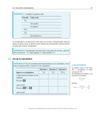 2.2 Uso de la calculadora 31
Actividad 2.1 Complete la siguiente tabla:
Fracción Cómo se lee
5/4
Tres medios
Un séptimo
10/3
5/6
doce quinceavos
Si consideramos a las fracciones como partes de un total, el denominador cuenta el
número de partes en que se divide el total, mientras que el numerador cuenta el número
de partes que estamos considerando.
Actividad 2.2 Considerando a las fracciones como partes de un todo, ¿qué sig-
nifica la fracción 2/3? ¿Qué significa 0/3? ¿Qué significa 3/0?
2.2 Uso de la calculadora
¿y sin calculadora?
Un número mixto es de forma
Ab/c y corresponde a la abre-
viatura de A+b/c
Sin calculadora se trasforma a una
fracción con la fórmula
A·c+b
c
.
Ejemplo
51/4 !
5·4+1
4
!
21
4
.
Actividad 2.3 En esta actividad usted experimentará con su calculadora. Com-
plete la siguiente tabla y comente con sus compañeros.
Ejercicio 1 Ejercicio 2 Ejercicio 3
Ingrese a su calculadora 1/2 4/3 51/4
¿Cómo muestra el número su cal-
culadora?
Presione n
¿qué ocurre?
Presione q + n
¿qué ocurre?
Programa de Matemática ⌥ Dirección de Formación General ⌥ Duoc UC
 