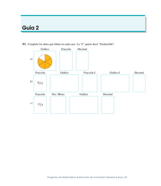 Guı́a 2
P1. Complete los datos que faltan en cada caso. La “I.” quiere decir “Irreductible”.
a)
Gráfico Fracción Decimal
b)
Fracción Gráfico Fracción I. Gráfico I. Decimal
9/12 GRAFICO GRAFICO GRAFICO GRAFICO
c)
Fracción Nro. Mixto Gráfico Decimal
13/4 GRAFICO GRAFICO
Programa de Matemática ⌥ Dirección de Formación General ⌥ Duoc UC
 