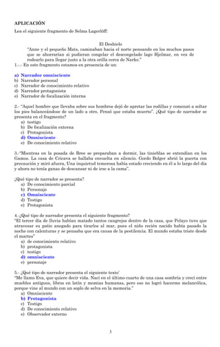 APLICACIÓN
Lea el siguiente fragmento de Selma Lagerlöff:


                                             El Deshielo
       “Anne y el pequeño Mats, caminaban hacia el norte pensando en los muchos pasos
       que se ahorrarían si pudieran congelar el descongelado lago Hjelmar, en vez de
       rodearlo para llegar justo a la otra orilla cerca de Narke.”
1.-.- En este fragmento estamos en presencia de un:

a)   Narrador omnisciente
b)   Narrador personal
c)   Narrador de conocimiento relativo
d)   Narrador protagonista
e)   Narrador de focalización interna

2.- “Aquel hombre que llevaba sobre sus hombros dejó de apretar las rodillas y comenzó a soltar
los pies balanceándose de un lado a otro. Pensó que estaba muerto”. ¿Qué tipo de narrador se
presenta en el fragmento?
    a) testigo
    b) De focalización externa
    c) Protagonista
    d) Omnisciente
    e) De conocimiento relativo

3.-“Mientras en la posada de Bree se preparaban a dormir, las tinieblas se extendían en los
Gamos. La casa de Cricava se hallaba envuelta en silencio. Gordo Bolger abrió la puerta con
precaución y miró afuera, Una inquietud temerosa había estado creciendo en él a lo largo del día
y ahora no tenía ganas de descansar ni de irse a la cama”.

¿Qué tipo de narrador se presenta?
  a) De conocimiento parcial
  b) Personaje
  c) Omnisciente
  d) Testigo
  e) Protagonista

4.-¿Qué tipo de narrador presenta el siguiente fragmento?
“El tercer día de lluvia habían matado tantos cangrejos dentro de la casa, que Pelayo tuvo que
atravesar su patio anegado para tirarlos al mar, pues el niño recién nacido había pasado la
noche con calenturas y se pensaba que era causa de la pestilencia. El mundo estaba triste desde
el martes”
    a) de conocimiento relativo
    b) protagonista
    c) testigo
    d) omnisciente
    e) personaje

5.- ¿Qué tipo de narrador presenta el siguiente texto’
“Me llamo Eva, que quiere decir vida. Nací en el último cuarto de una casa sombría y crecí entre
muebles antiguos, libros en latín y momias humanas, pero eso no logró hacerme melancólica,
porque vine al mundo con un soplo de selva en la memoria.”
    a) Omnisciente
    b) Protagonista
    c) Testigo
    d) De conocimiento relativo
    e) Observador externo



                                                 3
 