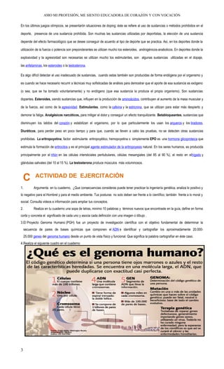 AMO MI PROFESIÓN, ME SIENTO EDUCADORA DE CORAZÓN Y CON VOCACIÓN
En los últimos juegos olímpicos, se presentarón situaciones de doping; éste se refiere al uso de sustancias o métodos prohibidos en el
deporte, presencia de una sustancia prohibida. Son muchas las sustancias utilizadas por deportistas, la elección de una sustancia
depende del efecto farmacológico que se desee conseguir de acuerdo al tipo de deporte que se practica. Así, en los deportes donde la
utilización de la fuerza o potencia son preponderantes se utilizan mucho los esteroides, androgénicos-anabolicos. En deportes donde la
explosividad y la agresividad son necesarias se utilizan mucho los estimulantes, son algunas sustancias utilizadas en el dopaje,
las anfetaminas, los esteroides o la testosterona.
Es algo difícil detectar el uso inadecuado de sustancias, cuando estas también son producidas de forma endógena por el organismo y
es cuando se hace necesario recurrir a técnicas muy sofisticadas de análisis para demostrar que el aporte de esa sustancia es exógeno
(o sea, que se ha tomado voluntariamente) y no endógeno (que esa sustancia la produce el propio organismo). Son sustancias
dopantes. Esteroides, siendo sustancias que, influyen en la producción de aminoácidos, contribuyen al aumento de la masa muscular y
de la fuerza, así como de la agresividad. Estimulantes, como la cafeína y la estricnina, que se utilizan para estar más despierto y
demorar la fatiga. Analgésicos narcóticos, para mitigar el dolor y conseguir un efecto tranquilizante. Betabloqueantes, sustancias que
disminuyen los latidos del corazón y estabilizan el organismo, por lo que particularmente los usan los arqueros y los tiradores.
Diuréticos, para perder peso en poco tiempo y para que, cuando se lleven a cabo las pruebas, no se detecten otras sustancias
prohibidas. La eritropoyetina, factor estimulante eritropoyético, hemopoyetina o simplemente EPO es una hormona glicoproteica que
estimula la formación de eritrocitos y es el principal agente estimulador de la eritropoyesis natural. En los seres humanos, es producida
principalmente por el riñón en las células intersticiales peritubulares, células mesangiales (del 85 al 90 %), el resto en elhígado y
glándulas salivales (del 10 al 15 %). La testosterona produce músculos más voluminosos.
C ACTIVIDAD DE EJERCITACIÓN
1. Argumenta en tu cuaderno, ¿Que consecuencias consideras puede tener practicar la ingeniería genética, analiza lo positivo y
lo negativo para el Hombrel y para el medio ambiente. Tus posturas no solo deben ser frente a lo científico; también frente a lo moral y
social. Consulta videos e información para ampliar tus conceptos.
2. Realiza en tu cuaderno una sopa de letras, minimo 10 palabras y téminos nuevos que encontraste en la guía, define en forma
corta y concreta el significado de cada uno y asocia cada definición con una imagen o díbujo .
3.El Proyecto Genoma Humano (PGH) fue un proyecto de investigación científica con el objetivo fundamental de determinar la
secuencia de pares de bases químicas que componen el ADN e identificar y cartografiar los aproximadamente 20.000-
25.000 genes del genoma humano desde un punto de vista físico y funcional. Que significa la palabra cartografíar en éste caso.
4.Realiza el siguiente cuadro en el cuaderno
3
 