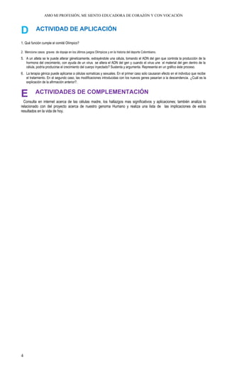 AMO MI PROFESIÓN, ME SIENTO EDUCADORA DE CORAZÓN Y CON VOCACIÓN
D ACTIVIDAD DE APLICACIÓN
1. Qué función cumple el comité Olímpico?
2. Menciona casos graves de dopaje en los últimos juegos Olímpicos y en la historia del deporte Colombiano.
5. A un atleta se le puede alterar géneticamente, extrayéndole una célula, tomando el ADN del gen que controla la producción de la
hormona del crecimiento, con ayuda de un virus se altera el ADN del gen y cuando el virus une el material del gen dentro de la
célula, podría producirse el crecimiento del cuerpo inyectado? Sustenta y argumenta. Representa en un gráfico éste proceso.
6. La terapia génica puede aplicarse a células somaticas y sexuales. En el primer caso solo causaran efecto en el individuo que recibe
el tratamiento. En el segundo caso, las modificaciones introducidas con los nuevos genes pasarían a la descendencia. ¿Cuál es la
explicación de la afirmación anterior?.
E ACTIVIDADES DE COMPLEMENTACIÓN
Consulta en internet acerca de las células madre, los hallazgos mas significativos y aplicaciones; también analiza lo
relacionado con del proyecto acerca de nuestro genoma Humano y realiza una lista de las implicaciones de estos
resultados en la vida de hoy.
4
 