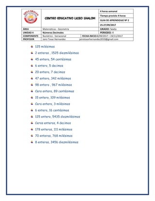 CENTRO EDUCATIVO LICEO SHALOM
4 horas semanal
Tiempo provisto 4 horas
GUIA DE APRENDIZAJE Nº 2
25-27/09/2017
ÁREA Matemáticas - Geometría GRADO: Sexto
UNIDAD 4 Números Decimales PERIODO: 4
COMPONENTE Numérico - Variacional FECHA INICIO:8/09/2017 – 24/11/2017
PROFESOR Jairo Tovar Hernandez jairotovarhernandez2010@gmail.com
125 milésimos
2 enteros , 1525 diezmilésimos
45 entero, 54 centésimas
6 entero, 5 decimos
20 entero, 7 decimos
47 entero, 342 milésimos
98 entero , 967 milésimos
Cero entero, 89 centésimas
15 entero, 109 milésimos
Cero entero, 3 milésimos
6 entero, 16 centésimos
125 entero, 5435 diezmilésimos
Ceros enteros, 4 decimos
178 enteros, 111 milésimos
70 enteros, 768 milésimos
8 enteros, 3456 diezmilésimos
 