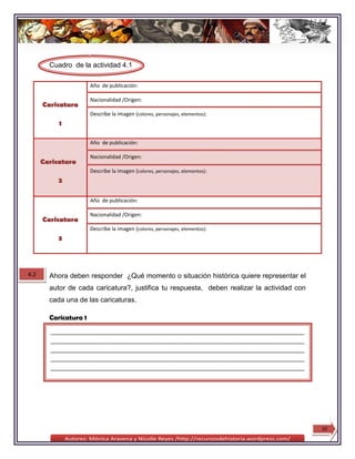 Cuadro de la actividad 4.1

                       Año de publicación:

                       Nacionalidad /Origen:
      Caricatura
                       Describe la imagen (colores, personajes, elementos):
           1

                       Año de publicación:

                       Nacionalidad /Origen:
      Caricatura
                       Describe la imagen (colores, personajes, elementos):
           2

                       Año de publicación:

                       Nacionalidad /Origen:
      Caricatura
                       Describe la imagen (colores, personajes, elementos):
           3




4.2     Ahora deben responder ¿Qué momento o situación histórica quiere representar el
        autor de cada caricatura?, justifica tu respuesta, deben realizar la actividad con
        cada una de las caricaturas.

        Caricatura 1
        ________________________________________________________________________________
        ________________________________________________________________________________
        ________________________________________________________________________________
        ________________________________________________________________________________
        ________________________________________________________________________________
        ________




                                                                                             10
 