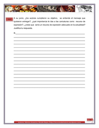 A su juicio, ¿los autores cumplieron su objetivo,   se entiende el mensaje que
4.4
      quisieron entregar?, ¿qué importancia le das a las caricaturas como recurso de
      expresión?, ¿crees que sería un recurso de expresión adecuado en la actualidad?
      Justifica tu respuesta.

      R.________________________________________________________________
      __________________________________________________________________
      __________________________________________________________________
      __________________________________________________________________
      __________________________________________________________________
      __________________________________________________________________
      __________________________________________________________________
      __________________________________________________________________
      __________________________________________________________________
      __________________________________________________________________
      __________________________________________________________________
      __________________________________________________________________
      __________________________________________________________________
      __________________________________________________________________
      __________________________________________________________________
      __________________________________________________________________
      __________________________________________________________________




                                                                                        12
 