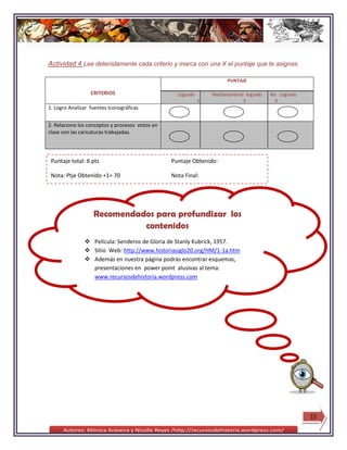 Actividad 4 Lee detenidamente cada criterio y marca con una X el puntaje que te asignas

                                                                        PUNTAJE

                  CRITERIOS                         Logrado       Medianamente logrado   No Logrado
                                                              1               2            3
1. Logro Analizar fuentes Iconográficas


2. Relaciono los conceptos y procesos vistos en
clase con las caricaturas trabajadas.




 Puntaje total: 6 pts                             Puntaje Obtenido:

 Nota: Ptje Obtenido +1= 70                       Nota Final:




                   Recomendados para profundizar los
                             contenidos
                Película: Senderos de Gloria de Stanly Kubrick, 1957.
                Sitio Web: http://www.historiasiglo20.org/HM/1-1a.htm
                Además en nuestra página podrás encontrar esquemas,
                 presentaciones en power point alusivas al tema:
                 www.recursosdehistoria.wordpress.com




                                                                                                      15
 