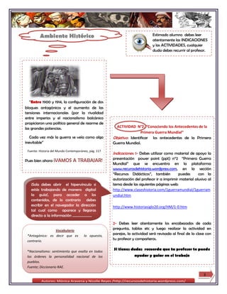 Ambiente Histórico                                                   Estimado alumno debes leer
                                                                              atentamente las INDICACIONES
                                                                              y las ACTIVIDADES, cualquier
                                                                              duda debes recurrir al profesor.




   “Entre 1900 y 1914, la configuración de dos
bloques antagónicos y el aumento de las
tensiones internacionales (por la rivalidad
entre imperios y el nacionalismo balcánico
propiciaron una política general de rearme de
las grandes potencias.                                  ACTIVIDAD N°2: “Conociendo los Antecedentes de la
                                                                      Primera Guerra Mundial”
   Cada vez más la guerra se veía como algo           Objetivo: Identificar los antecedentes de la Primera
inevitable”                                           Guerra Mundial.
 Fuente: Historia del Mundo Contemporáneo, pág. 117
                                                      Indicaciones: 1- Debes utilizar como material de apoyo la
                                                      presentación power point (ppt) n°2 “Primera Guerra
Pues bien ahora ¡VAMOS         A TRABAJAR!
                                                      Mundial” que se encuentra en la plataforma
                                                      www.recurosdehistoria.wordpress.com, en la sección
                                                      “Recursos Didácticos”, también         puedes      con la
                                                      autorización del profesor ir a imprimir material alusivo al
   ¡Solo debes abrir el hipervínculo si               tema desde las siguientes páginas web:
   estás trabajando de manera digital                 http://www.claseshistoria.com/1guerramundial/1guerram
   la guía!, para acceder a los                       undial.htm
   contenidos, de lo contrario debes
   escribir en el navegador la dirección              http://www.historiasiglo20.org/HM/1-0.htm
   tal cual como aparece y llegaras
   directo a la información ………………….
                                                      2- Debes leer atentamente los encabezados de cada
                 Vocabulario
                                                      pregunta, tablas etc y luego realizar la actividad en
 *Antagónico: es decir que es          lo opuesto,
                                                      parejas, la actividad será revisada al final de la clase con
 contrario.
                                                      tu profesor y compañeros.


 *Nacionalismo: sentimiento que exalta en todos
                                                      Si tienes dudas recuerda que tu profesor te puede
 los órdenes la personalidad nacional de los                       ayudar y guiar en el trabajo
 pueblos.
 Fuente; Diccionario RAE.

                                                                                                             3
 