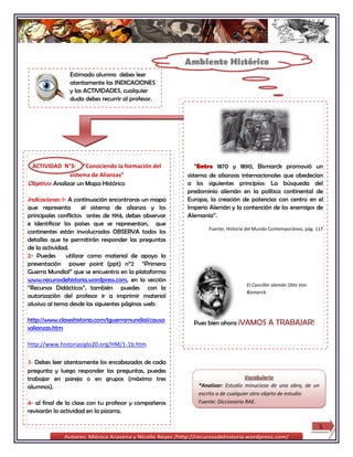 Ambiente Histórico
               Estimado alumno debes leer
               atentamente las INDICACIONES
               y las ACTIVIDADES, cualquier
               duda debes recurrir al profesor.




 ACTIVIDAD N°3: “Conociendo la formación del               “Entre 1870 y 1890, Bismarck promovió un
                sistema de Alianzas”                   sistema de alianzas internacionales que obedecían
Objetivo: Analizar un Mapa Histórico                   a los siguientes principios: La búsqueda del
                                                       predominio alemán en la política continental de
Indicaciones: 1- A continuación encontraras un mapa    Europa, la creación de potencias con centro en el
que representa        el sistema de alianza y los      Imperio Alemán y la contención de los enemigos de
principales conflictos antes de 1914, debes observar   Alemania”.
e identificar los países que se representan, que
                                                              Fuente: Historia del Mundo Contemporáneo, pág. 117
continentes están involucrados OBSERVA todos los
detalles que te permitirán responder las preguntas
de la actividad.
2- Puedes      utilizar como material de apoyo la
presentación power point (ppt) n°2 “Primera
Guerra Mundial” que se encuentra en la plataforma
www.recurosdehistoria.wordpress.com, en la sección
                                                                              El Canciller alemán Otto Von
“Recursos Didácticos”, también puedes con la
                                                                              Bismarck.
autorización del profesor ir a imprimir material
alusivo al tema desde las siguientes páginas web:

http://www.claseshistoria.com/1guerramundial/causa       Pues bien ahora ¡VAMOS         A TRABAJAR!
salianzas.htm

http://www.historiasiglo20.org/HM/1-1b.htm

3- Debes leer atentamente los encabezados de cada
pregunta y luego responder las preguntas, puedes
trabajar en pareja o en grupos (máximo tres                                   Vocabulario
alumnos).                                                 *Analizar: Estudio minucioso de una obra, de un
                                                          escrito o de cualquier otro objeto de estudio
4- al final de la clase con tu profesor y compañeros      Fuente: Diccionario RAE.
revisarán la actividad en la pizarra.

                                                                                                              5
 