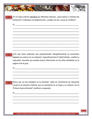 3.2   En el mapa anterior Identifica las diferentes alianzas, ¿Qué países o imperios las
      conforman? ordénalas cronológicamente, ¿Cuáles son las zonas en conflicto?

      R.________________________________________________________________
      __________________________________________________________________
      __________________________________________________________________
      __________________________________________________________________
      __________________________________________________________________
      __________________________________________________________________
      __________________________________________________________________
      __________________________________________________________________
      __________________________________________________________________

3.3   ¿Por qué razón potencias que espacialmente/ Geográficamente se encuentran
      alejadas se unieron en una alianza?, específicamente la Triple Entente. Justifica tu
      respuesta, recuerda que puedes buscar información en los sitios señalados en la
      página 5 de la guía.

      R.________________________________________________________________
      __________________________________________________________________
      __________________________________________________________________
      __________________________________________________________________

3.4   Ahora que ya has trabajado en la actividad estas en condiciones de responder
      ¿Cuál es la situación histórica que se representa en el mapa y su relación con la
      Primera Guerra Mundial? Justifica tu respuesta.

      R.________________________________________________________________
      __________________________________________________________________
      __________________________________________________________________
      __________________________________________________________________



                                                                                             7
 