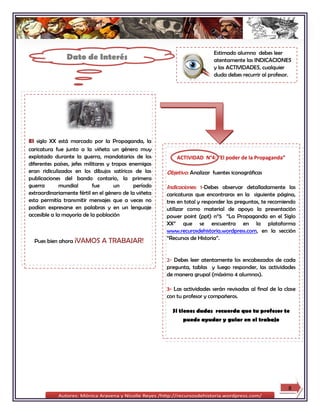 Estimado alumno debes leer
                Dato de Interés                                            atentamente las INDICACIONES
                                                                           y las ACTIVIDADES, cualquier
                                                                           duda debes recurrir al profesor.




El siglo XX está marcado por la Propaganda, la
caricatura fue junto a la viñeta un género muy
explotado durante la guerra, mandatarios de los            ACTIVIDAD N°4: “El poder de la Propaganda”
diferentes países, jefes militares y tropas enemigas
eran ridiculizados en los dibujos satíricos de las     Objetivo: Analizar fuentes iconográficas
publicaciones del bando contario, la primera
guerra        mundial       fue       un     período   Indicaciones: 1-Debes observar detalladamente las
extraordinariamente fértil en el género de la viñeta   caricaturas que encontraras en la siguiente página,
esta permitía transmitir mensajes que a veces no       tres en total y responder las preguntas, te recomiendo
podían expresarse en palabras y en un lenguaje         utilizar como material de apoyo la presentación
accesible a la mayoría de la población                 power point (ppt) n°5 “La Propaganda en el Siglo
                                                       XX” que se encuentra en la plataforma
                                                       www.recurosdehistoria.wordpress.com, en la sección
                                                       “Recursos de Historia”.
  Pues bien ahora ¡VAMOS      A TRABAJAR!

                                                       2- Debes leer atentamente los encabezados de cada
                                                       pregunta, tablas y luego responder, las actividades
                                                       de manera grupal (máximo 4 alumnos).

                                                       3- Las actividades serán revisadas al final de la clase
                                                       con tu profesor y compañeros.

                                                         Si tienes dudas recuerda que tu profesor te
                                                             puede ayudar y guiar en el trabajo




                                                                                                          8
 