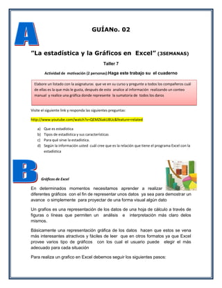 GUÍANo. 02



”La estadística y la Gráficos en Excel” (3SEMANAS)
                                              Taller 7

           Actividad de motivación (2 personas):Haga este trabajo su el cuaderno

  Elabore un listado con la asignaturas que ve en su curso y pregunte a todos los compañeros cuál
  de ellas es la que más le gusta, después de esto analice al información realizando un conteo
  manual y realice una gráfica donde represente la sumatoria de todos los daros


Visite el siguiente link y responda las siguientes preguntas:

http://www.youtube.com/watch?v=QEMZ6akU8Uc&feature=related

    a)    Que es estadística
    b)    Tipos de estadística y sus características
    c)    Para qué sirve la estadística.
    d)    Según la información usted cuál cree que es la relación que tiene el programa Excel con la
          estadística




         Gráficos de Excel

En determinados momentos necesitamos aprender a realizar
diferentes gráficos con el fin de representar unos datos ya sea para demostrar un
avance o simplemente para proyectar de una forma visual algún dato

Un grafios es una representación de los datos de una hoja de cálculo a través de
figuras o líneas que permiten un análisis e interpretación más claro delos
mismos.

Básicamente una representación gráfica de los datos hacen que estos se vena
más interesantes atractivos y fáciles de leer que en otros formatos ya que Excel
provee varios tipo de gráficos con los cual el usuario puede elegir el más
adecuado para cada situación

Para realiza un grafico en Excel debemos seguir los siguientes pasos:
 