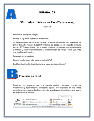 GUÍANo. 03



        ”Formulas básicas en Excel” (3 SEMANAS)
                                   Taller 10



Motivación: trabajo en parejas

Realice la siguiente operación matemática:

La empresa debe de hacer un balance de ventas durante del año donde en el
primer trimestre venden 6.000.000 millones de pesos, en el segundo trimestre
venden 7000.000 millones en el tercer trimestre se venden aproximadamente
9.000.000 y en el cuarto semestre se incrementaron las ventas en un 30% más
que en el tercer trimestre.

Responde en tu cuaderno

Cuanto vendieron en total durante todo el año?

Cuál fue el promedio de ventas durante cada trimestre del año?




       Formulas en Excel


Excel es un programa que nos permite realizar diferentes operaciones
matemáticas y trigonometrías, financieras, lógicas y de ingeniería en este curso
aprenderemos a manejar las funciones más sencillas que tiene el programa como
es la opción de autosuma.
 