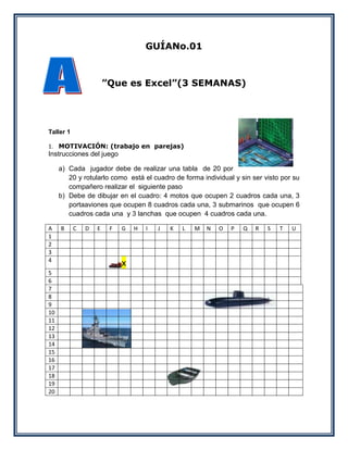 GUÍANo.01



                       ”Que es Excel”(3 SEMANAS)




Taller 1

1. MOTIVACIÓN: (trabajo en parejas)
Instrucciones del juego

     a) Cada jugador debe de realizar una tabla de 20 por
        20 y rotularlo como está el cuadro de forma individual y sin ser visto por su
        compañero realizar el siguiente paso
     b) Debe de dibujar en el cuadro: 4 motos que ocupen 2 cuadros cada una, 3
        portaaviones que ocupen 8 cuadros cada una, 3 submarinos que ocupen 6
        cuadros cada una y 3 lanchas que ocupen 4 cuadros cada una.

A    B     C   D   E    F   G   H   I   J   K   L   M   N   O   P   Q   R   S   T   U
1
2
3
4
                            x
5
6
7
8
9
10
11
12
13
14
15
16
17
18
19
20
 