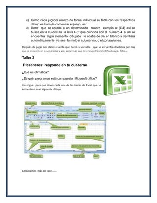 c) Como cada jugador realizo de forma individual su tabla con los respectivos
      dibujo es hora de comenzar el juego así:
   d) Decir que se apunta a un determinado cuadro ejemplo al (G4) así se
      busca en la cuadricula la letra G y que coincida con el numero 4 si allí se
      encuentra algún elemento dibujado le acaba de dar en blanco y derribara
      automáticamente ya sea la moto el submarino, o el portaaviones.

Después de jugar nos damos cuenta que Excel es un tabla que se encuentra divididos por filas
que se encuentran enumeradas y por columnas que se encuentran identificadas por letras.

Taller 2

Presaberes: responde en tu cuaderno
¿Qué es ofimática?

¿De qué programas está compuesto Microsoft office?

Investigue para que sirven cada una de las barras de Excel que se
encuentran en el siguiente dibujo.




Conozcamos más de Excel…….
 