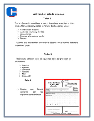 Actividad en sala de sistemas.

                                    Taller 4

Con la información obtenida en la guía y después de a ver visto el video,
entra a Microsoft Excel y realiza tu horario de clase donde utilice:

      Combinación de celda.
      Ancho de columna y de filas.
      Alineaciones.
      Fuentes y tamaño de fuente.
      Bordes.

  Guarde este documento o preséntelo al docente con el nombre de horario
– apellido – grupo.



                                    Taller 5

  Realice una tabla con todos los siguientes datos del grupo con un
encabezado.

          Nombre
          Apellido
          Dirección
          Teléfono
          Mail
          Ocupación

             Taller 6



    Realice     una      factura
     comercial      con       las
     siguientes características
 