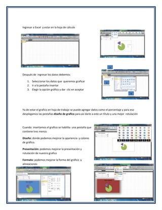 Ingresar a Excel y estar en la hoja de cálculo




                                                                          2

Después de ingresar los datos debemos:

    1. Seleccionar los datos que queremos graficar
    2. Ir a la pestaña insertar                                       1
    3. Elegir la opción gráfico y dar clic en aceptar
                                                                                          3




Ya de estar el grafico en hoja de trabajo se puede agregar datos como el porcentaje y para eso
desplegamos las pestañas diseño de grafico para así darle a este un título y una mejor rotulación



Cuando insertamos el grafico se habilita una pestaña que
contiene tres menús

Diseño: donde podemos mejorar la apariencia y colores
de gráfico.

Presentación: podemos mejorar la presentación y
rotulación de nuestro grafico

Formato: podemos mejorar la forma del gráfico y
alineaciones
 