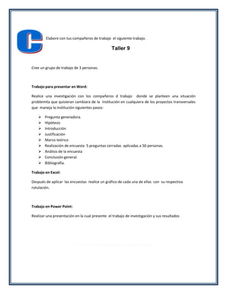 Elabore con tus compañeros de trabajo el siguiente trabajo.

                                                Taller 9


Cree un grupo de trabajo de 3 personas.



Trabajo para presentar en Word:

Realice una investigación con los compañeros d trabajo donde se planteen una situación
problemita que quisieran cambiara de la institución en cualquiera de los proyectos transversales
que maneja la institución siguientes pasos:

       Pregunta generadora.
       Hipótesis
       Introducción
       Justificación
       Marco teórico
       Realización de encuesta 5 preguntas cerradas aplicadas a 50 personas.
       Análisis de la encuesta
       Conclusión general.
       Bibliografía.

Trabajo en Excel:

Después de aplicar las encuestas realice un gráfico de cada una de ellas con su respectiva
rotulación.



Trabajo en Power Point:

Realizar una presentación en la cual presente el trabajo de investigación y sus resultados




                          Presenta el trabajo a tu profesor
 