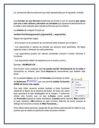 La primera de ellas la autosuma que está representada por el siguiente símbolo



Una función es una fórmula predefinida por Excel (o por el usuario) que opera
con uno o más valores y devuelve un resultado que aparecerá directamente en
la celda o será utilizado para calcular la fórmula que la contiene.

La sintaxis de cualquier función es:

nombre función(argumento1;argumento2;...;argumento)

Siguen las siguientes reglas:

- Si la función va al comienzo de una fórmula debe empezar por el signo =.

- Los argumentos o valores de entrada van siempre entre paréntesis. No dejes
espacios antes o después de cada paréntesis.

- Los argumentos pueden ser valores constantes (número o texto), fórmulas o
funciones.

- Los argumentos deben de separarse por un punto y coma ;.

Ejemplo: =SUMA(A1:C8

Una función como cualquier dato se puede escribir directamente en la celda si
conocemos su sintaxis, pero Excel dispone de herramientas que facilitan esta
tarea.

En la pestaña Inicio o en la de Fórmulas encontrarás el botón
de Autosuma            que nos permite realizar la función
SUMA de forma más rápida.

Con este botón tenemos acceso también a otras funciones
utilizando la flecha de la derecha del botón. Al hacer clic sobre
ésta aparecerá la lista desplegable de la imagen. Y podremos
utilizar otra función que no sea la Suma, como puede
ser Promedio (calcula la media aritmética), Cuenta(cuenta valores), Máx (obtiene
el valor máximo) o Mín (obtiene el valor mínimo). Además de poder accesar al
diálogo de funciones a través de Más Funciones....

Para utilizar éstas opciones, asegúrate de que tienes seleccionada la celda en que
quieres que se realice la operación antes de pulsar el botón.
 