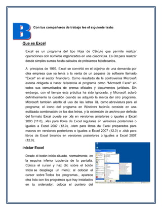 Con tus compañeros de trabajo lee el siguiente texto:




Que es Excel

 Excel es un programa del tipo Hoja de Cálculo que permite realizar
 operaciones con números organizados en una cuadrícula. Es útil para realizar
 desde simples sumas hasta cálculos de préstamos hipotecarios.

 A principios de 1993, Excel se convirtió en el objetivo de una demanda por
 otra empresa que ya tenía a la venta de un paquete de software llamado
 "Excel" en el sector financiero. Como resultado de la controversia Microsoft
 estaba obligada a hacer referencia al programa como "Microsoft Excel" en
 todos sus comunicados de prensa oficiales y documentos jurídicos. Sin
 embargo, con el tiempo esta práctica ha sido ignorada, y Microsoft aclaró
 definitivamente la cuestión cuando se adquirió la marca del otro programa.
 Microsoft también alentó el uso de las letras XL como abreviatura para el
 programa; el icono del programa en Windows todavía consiste en una
 estilizada combinación de las dos letras, y la extensión de archivo por defecto
 del formato Excel puede ser .xls en versiones anteriores o iguales a Excel
 2003 (11.0), .xlsx para libros de Excel regulares en versiones posteriores o
 iguales a Excel 2007 (12.0), .xlsm para libros de Excel preparados para
 macros en versiones posteriores o iguales a Excel 2007 (12.0) o .xlsb para
 libros de Excel binarios en versiones posteriores o iguales a Excel 2007
 (12.0).

Iniciar Excel

 Desde el botón Inicio situado, normalmente, en
 la esquina inferior izquierda de la pantalla.
 Coloca el cursor y haz clic sobre el botón
 Inicio se despliega un menú; al colocar el
 cursor sobre Todos los programas , aparece
 otra lista con los programas que hay instalados
 en tu ordenador; coloca el puntero del
 