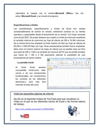 ratónsobre la carpeta con el nombre Microsoft                   Office y    haz    clic
  sobre Microsoft Excel, y se iniciará el programa



Especificaciones y límites
Las     características,    especificaciones   y   límites   de   Excel      han    variado
considerablemente de versión en versión, exhibiendo cambios en su interfaz
operativa y capacidades desde el lanzamiento de su versión 12.0 mejor conocida
como Excel 2007. Se puede destacar que mejoró su límite de columnas ampliando
la cantidad máxima de columnas por hoja de cálculo de 256 a 16.384 columnas.
De la misma forma fue ampliado el límite máximo de filas por hoja de cálculo de
65.536 a 1.048.576 filas1 por hoja. Otras características también fueron ampliadas,
tales como el número máximo de hojas de cálculo que es posible crear por libro
que pasó de 256 a 1.024 o la cantidad de memoria del PC que es posible emplear
que creció de 1 GB a 2 GB soportando además la posibilidad de usar
procesadores de varios núcleos.

      La pantalla inicial

  Al    iniciar    Excel      aparece
  una pantalla inicial como ésta,
  vamos a ver sus componentes
  fundamentales, así conoceremos
  los nombres de los diferentes
  elementos y será más fácil
  entender el resto del curso



Visite las siguientes páginas de internet

Da clic en el siguiente enlace de YouTube para que visualices un
Video en el que se las diferentes barras de Excel y las formas básica
de trabajo.

  http://www.youtube.com/watch?v=GzPi6t2bXkU
 