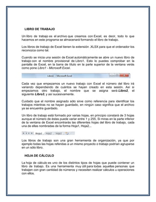 LIBRO DE TRABAJO

Un libro de trabajo es el archivo que creamos con Excel, es decir, todo lo que
hacemos en este programa se almacenará formando el libro de trabajo.

Los libros de trabajo de Excel tienen la extensión .XLSX para que el ordenador los
reconozca como tal.

Cuando se inicia una sesión de Excel automáticamente se abre un nuevo libro de
trabajo con el nombre provisional de Libro1. Esto lo puedes comprobar en la
pantalla de Excel, en la barra de título en la parte superior de la ventana verás
como pone Libro1 - Microsoft Excel.




Cada vez que empezamos un nuevo trabajo con Excel el número del libro irá
variando dependiendo de cuántos se hayan creado en esta sesión. Así si
empezamos otro trabajo, el nombre que se asigna será Libro2, el
siguiente Libro3, y así sucesivamente.

Cuidado que el nombre asignado sólo sirve como referencia para identificar los
trabajos mientras no se hayan guardado, en ningún caso significa que el archivo
ya se encuentra guardado.

Un libro de trabajo está formado por varias hojas, en principio constará de 3 hojas
aunque el número de éstas puede variar entre 1 y 255, Si miras en la parte inferior
de la ventana de Excel encontrarás las diferentes hojas del libro de trabajo, cada
una de ellas nombradas de la forma Hoja1, Hoja2...



Los libros de trabajo son una gran herramienta de organización, ya que por
ejemplo todas las hojas referidas a un mismo proyecto o trabajo podrían agruparse
en un sólo libro.

  HOJA DE CÁLCULO

La hoja de cálculo es uno de los distintos tipos de hojas que puede contener un
libro de trabajo. Es una herramienta muy útil para todas aquellas personas que
trabajen con gran cantidad de números y necesiten realizar cálculos u operaciones
con ellos.
 