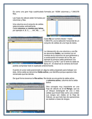 Es como una gran hoja cuadriculada formada por 16384 columnas y 1.048.576
filas.

Las hojas de cálculo están formadas por
columnas y filas.

Una columna es el conjunto de celdas
seleccionadas verticalmente.
Cada columna se nombra por letras,
por ejemplo A, B, C,.......AA, AB,........IV.



                                           Cada fila se numera desde 1 hasta
                                           1.048.576 y es la selección horizontal de un
                                           conjunto de celdas de una hoja de datos.



                                     La intersección de una columna y una fila
                                     se denomina Celda y se nombra con el
                                     nombre de la columna a la que pertenece y
                                     a continuación el número de su fila, por
                                     ejemplo la primera celda pertenece a la
                                     columna A y la fila 1 por lo tanto la celda se
                                     llama A1. Si observas la ventana de Excel
podrás comprobar todo lo explicado anteriormente.

Cuando el cursor está posicionado en alguna celda preparado para trabajar con
ésta, dicha celda se denomina Celda activa y se identifica porque aparece más
remarcada que las demás.

De igual forma tenemos la fila activa, fila donde se encuentra la celda activa
                                           y columna activa, columna de la celda
                                           activa.

                                                Otro concepto muy importante en una
                                                hoja de cálculo es el de Rango, que es
                                                un bloque rectangular de una o más
                                                celdas que Excel trata como una unidad.
                                                Los rangos son vitales en la Hoja de
                                                Cálculo, ya que todo tipo de operaciones
                                                se realizan a base de rangos.
 