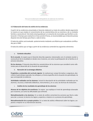 Guía para la elaboración del Expediente de evidencias de enseñanza
Guía
13
3.2 Elaboración del texto de análisis de las evidencias
A partir de las evidencias presentadas el docente elaborará un texto de análisis donde argumente
la manera en que emplea el conocimiento de las características de sus alumnos y de su contexto
familiar y sociocultural. Este texto estará guiado por un conjunto de enunciados que faciliten su ela-
boración. El tiempo para realizarlo en línea será de 4 horas, es recomendable que el docente prevea
disponer de este tiempo para llevar a cabo la tarea.
El texto de análisis será evaluado posteriormente mediante una Rúbrica por evaluadores certifica-
dos por el INEE.
El texto de análisis que se haga a partir de las evidencias contendrá los siguientes elementos:
a.	 Contexto educativo
De la escuela. Se espera que el docente describa aspectos relacionados con el contexto escolar y
sociocultural de la localidad en donde vive el alumno, así como la participación de la familia en el
proceso educativo.
De los alumnos. El docente describirá las características de los alumnos que consideró como refe-
rentes para el desarrollo de la situación de aprendizaje.
b.	 Narración de la estrategia didáctica
Propósitos y contenidos del currículo vigente. Se realizará por campo formativo o asignatura, des-
cribirá el aprendizaje esperado, los enfoques y el tema específico de la situación de aprendizaje a la
que corresponde la evidencia.
Actividades realizadas con los alumnos. Incluirá la descripción de las actividades realizadas por los
alumnos, recursos y materiales didácticos, instrumentos y, en su caso, las técnicas de evaluación.
c.	 Análisis de los resultados de aprendizaje de los alumnos
Alcance de los objetivos de enseñanza. Se espera que explique el nivel de aprendizaje alcanzado
por el alumno, así como las dificultades que enfrentó.
Retroalimentación a los alumnos. En su texto de análisis comentará las acciones que llevó a cabo
para dar a conocer al alumno los logros y aspectos a mejorar en su proceso de aprendizaje.
Retroalimentación de su propia práctica. En su texto de análisis reflexionará sobre los logros y as-
pectos a mejorar en su intervención docente.
 