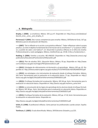 Guía para la elaboración del Expediente de evidencias de enseñanza
Guía
14
4.	Bibliografía
Brophy, J. (2000). La enseñanza. México. SEP, p.p 47. Disponible en: http://issuu.com/alexduve/
docs/la_ense__anza__jere_brophy_/1
Perrenoud, P. (2004). Diez nuevas competencias para enseñar. México, SEP/Editorial Graó, 167 pp.
Biblioteca para la Actualización del Maestro.
––– (2007). “De la reflexión en la acción a una práctica reflexiva”, “Saber reflexionar sobre la propia
práctica: ¿es éste el objetivo fundamental de la formación de los enseñantes?” y “La postura reflexi-
va: ¿cuestión de saber o de habitus?”, en: Desarrollar la práctica reflexiva en el oficio de enseñar.
Profesionalización y razón pedagógica. México, Colofón/Graó, pp. 29-86. Crítica y fundamentos 1.
Redding, S. (2006). Familias y escuelas. IBE-UNESCO. Disponible en: http://www.ibe.unesco.org/
publications/EducationalPracticesSeriesPdf/prac02s.pdf
––– (2011). Plan de estudios 2011. Educación Básica. México, 93 pp. Disponible en: http://www.
curriculobasica.sep.gob.mx/images/PDF/planestudios11.pdf
––– (2012). Estrategias de reforzamiento a la formación y el aprendizaje. México, SEP, pp. 42. Dis-
ponible en: http://telesecundaria.dgmie.sep.gob.mx/docs/TS-ESTRATEGIAS-REFORZAMIENTO.pdf
––– (2012). Las estrategias y los instrumentos de evaluación desde el enfoque formativo. México,
SEP, Serie: herramientas para la evaluación en la educación básica, 77 pp., Disponible en: http://
basica.sep.gob.mx/dgdc/sitio/pdf/serieherramientas/C4WEB2013.pdf
––– (2013). El enfoque formativo de la evaluación. México, SEP, 66 pp. Serie: Herramientas para la
evaluación en educación básica. Disponible en: http://basica.sep.gob.mx/herra_earte.html
––– (2013). La comunicación de los logros de aprendizaje de los alumnos desde el enfoque formati-
vo. México, SEP, 98 pp., Serie: Herramientas para la evaluación en educación básica. Disponible en:
http://basica.sep.gob.mx/dgdc/sitio/pdf/serieherramientas/C5WEB2013.pdf
––– (2013). El enfoque formativo de la evaluación. México, SEP, pp. 17-34, Serie: Herramientas para
la evaluación en educación básica. Disponible en:
http://basica.sep.gob.mx/dgdc/sitio/pdf/serieherramientas/C1WEB2013.pdf
Schôn, D. (1998). El profesional reflexivo. Cómo piensan los profesionales cuando actúan. España:
Paidós.
Tomlinson, C. (2003). El aula diversificada. México, SEP/Ediciones Octaedro, p.p 223.
 
