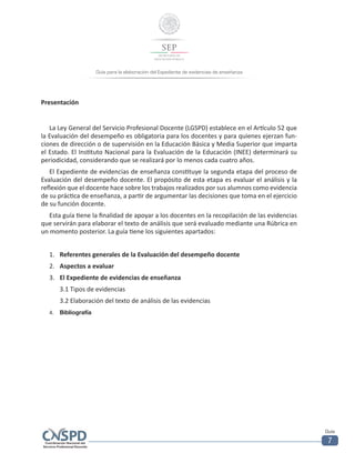 Guía para la elaboración del Expediente de evidencias de enseñanza
Guía
7
Presentación
La Ley General del Servicio Profesional Docente (LGSPD) establece en el Artículo 52 que
la Evaluación del desempeño es obligatoria para los docentes y para quienes ejerzan fun-
ciones de dirección o de supervisión en la Educación Básica y Media Superior que imparta
el Estado. El Instituto Nacional para la Evaluación de la Educación (INEE) determinará su
periodicidad, considerando que se realizará por lo menos cada cuatro años.
El Expediente de evidencias de enseñanza constituye la segunda etapa del proceso de
Evaluación del desempeño docente. El propósito de esta etapa es evaluar el análisis y la
reflexión que el docente hace sobre los trabajos realizados por sus alumnos como evidencia
de su práctica de enseñanza, a partir de argumentar las decisiones que toma en el ejercicio
de su función docente.
Esta guía tiene la finalidad de apoyar a los docentes en la recopilación de las evidencias
que servirán para elaborar el texto de análisis que será evaluado mediante una Rúbrica en
un momento posterior. La guía tiene los siguientes apartados:
1.	 Referentes generales de la Evaluación del desempeño docente
2.	 Aspectos a evaluar
3.	 El Expediente de evidencias de enseñanza
3.1 Tipos de evidencias
3.2 Elaboración del texto de análisis de las evidencias
4.	 Bibliografía
 