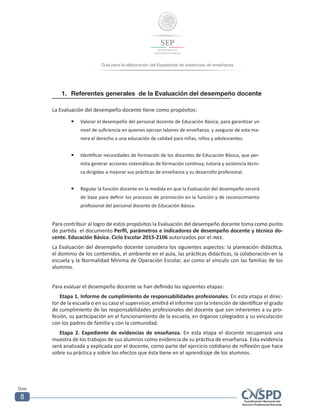 Guía para la elaboración del Expediente de evidencias de enseñanza
Guía
8
1.	 Referentes generales de la Evaluación del desempeño docente
La Evaluación del desempeño docente tiene como propósitos:
—— Valorar el desempeño del personal docente de Educación Básica, para garantizar un
nivel de suficiencia en quienes ejerzan labores de enseñanza, y asegurar de esta ma-
nera el derecho a una educación de calidad para niñas, niños y adolescentes.
—— Identificar necesidades de formación de los docentes de Educación Básica, que per-
mita generar acciones sistemáticas de formación continua, tutoría y asistencia técni-
ca dirigidas a mejorar sus prácticas de enseñanza y su desarrollo profesional.
—— Regular la función docente en la medida en que la Evaluación del desempeño servirá
de base para definir los procesos de promoción en la función y de reconocimiento
profesional del personal docente de Educación Básica.
Para contribuir al logro de estos propósitos la Evaluación del desempeño docente toma como punto
de partida el documento Perfil, parámetros e indicadores de desempeño docente y técnico do-
cente. Educación Básica. Ciclo Escolar 2015-2106 autorizados por el inee.
La Evaluación del desempeño docente considera los siguientes aspectos: la planeación didáctica,
el dominio de los contenidos, el ambiente en el aula, las prácticas didácticas, la colaboración en la
escuela y la Normalidad Mínima de Operación Escolar, así como el vínculo con las familias de los
alumnos.
Para evaluar el desempeño docente se han definido las siguientes etapas:
Etapa 1. Informe de cumplimiento de responsabilidades profesionales. En esta etapa el direc-
tor de la escuela o en su caso el supervisor, emitirá el informe con la intención de identificar el grado
de cumplimiento de las responsabilidades profesionales del docente que son inherentes a su pro-
fesión, su participación en el funcionamiento de la escuela, en órganos colegiados y su vinculación
con los padres de familia y con la comunidad.
Etapa 2. Expediente de evidencias de enseñanza. En esta etapa el docente recuperará una
muestra de los trabajos de sus alumnos como evidencia de su práctica de enseñanza. Esta evidencia
será analizada y explicada por el docente, como parte del ejercicio cotidiano de reflexión que hace
sobre su práctica y sobre los efectos que ésta tiene en el aprendizaje de los alumnos.
 