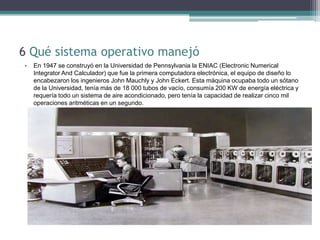6 Qué sistema operativo manejó
•   En 1947 se construyó en la Universidad de Pennsylvania la ENIAC (Electronic Numerical
    Integrator And Calculador) que fue la primera computadora electrónica, el equipo de diseño lo
    encabezaron los ingenieros John Mauchly y John Eckert. Esta máquina ocupaba todo un sótano
    de la Universidad, tenía más de 18 000 tubos de vacío, consumía 200 KW de energía eléctrica y
    requería todo un sistema de aire acondicionado, pero tenía la capacidad de realizar cinco mil
    operaciones aritméticas en un segundo.
 