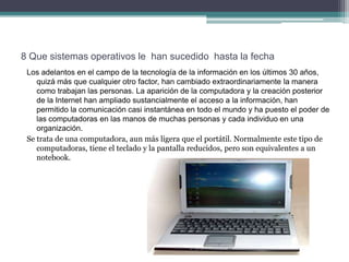 8 Que sistemas operativos le han sucedido hasta la fecha
 Los adelantos en el campo de la tecnología de la información en los últimos 30 años,
    quizá más que cualquier otro factor, han cambiado extraordinariamente la manera
    como trabajan las personas. La aparición de la computadora y la creación posterior
    de la Internet han ampliado sustancialmente el acceso a la información, han
    permitido la comunicación casi instantánea en todo el mundo y ha puesto el poder de
    las computadoras en las manos de muchas personas y cada individuo en una
    organización.
 Se trata de una computadora, aun más ligera que el portátil. Normalmente este tipo de
    computadoras, tiene el teclado y la pantalla reducidos, pero son equivalentes a un
    notebook.
 