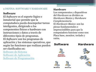9 DEFINA: SOFTWARE Y HARDAWARE              Hardware
Software                                    Los componentes y dispositivos
                                            del Hardware se dividen en
El Software es el soporte lógico e
                                            Hardware Básico y Hardware
inmaterial que permite que la               Complementario
computadora pueda desempeñar tareas         El Hardware Básico: son las
inteligentes, dirigiendo a los              piezas fundamentales e
componentes físicos o hardware con          imprescindibles para que la
instrucciones y datos a través de           computadora funcione como son:
diferentes tipos de programas.              Placa base, monitor, teclado y
El Software son los programas de            ratón.
aplicación y los sistemas operativos, que
según las funciones que realizan pueden
ser clasificados en:
Software de Sistema
Software de Aplicación
Software de Programación
 