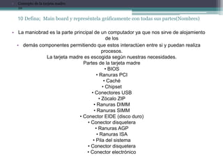 •   Concepto de la tarjeta madre.
    10

    10 Defina; Main board y represéntela gráficamente con todas sus partes(Nombres)

• La maniobrad es la parte principal de un computador ya que nos sirve de alojamiento
                                            de los
  • demás componentes permitiendo que estos interactúen entre si y puedan realiza
                                          procesos.
             La tarjeta madre es escogida según nuestras necesidades.
                                Partes de la tarjeta madre
                                            • BIOS
                                       • Ranuras PCI
                                           • Caché
                                          • Chipset
                                    • Conectores USB
                                        • Zócalo ZIP
                                     • Ranuras DIMM
                                     • Ranuras SIMM
                              • Conector EIDE (disco duro)
                                  • Conector disquetera
                                      • Ranuras AGP
                                       • Ranuras ISA
                                     • Pila del sistema
                                  • Conector disquetera
                                 • Conector electrónico
 