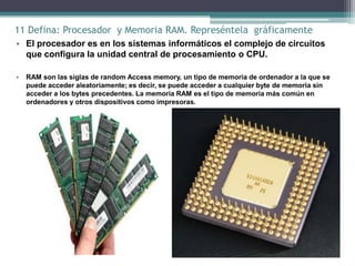 11 Defina: Procesador y Memoria RAM. Represéntela gráficamente
• El procesador es en los sistemas informáticos el complejo de circuitos
  que configura la unidad central de procesamiento o CPU.

•   RAM son las siglas de random Access memory, un tipo de memoria de ordenador a la que se
    puede acceder aleatoriamente; es decir, se puede acceder a cualquier byte de memoria sin
    acceder a los bytes precedentes. La memoria RAM es el tipo de memoria más común en
    ordenadores y otros dispositivos como impresoras.
 