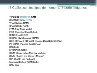 13 Cuáles son los tipos de memoria. Inserte imágenes

•    TIPOS DE MEMORIA RAM
•    DRAM (Dynamic RAM)
•    VRAM (Vídeo RAM)
•    SRAM (Static RAM)
•    FPM (Fast Page Mode)
•    EDO (Extended Data Output)
•    BEDO (Burst EDO)
•    SDRAM (Synchronous DRAM)
•    DDR SDRAM ó SDRAM II (Double Data Rate SDRAM)
•    PB SRAM (Pipeline Burst SRAM)
•    RAMBUS
•    ENCAPSULADOS
•    SIMM (Single In line Memory Module)
•    DIMM (Dual In line Memory Module)
•    DIP (Dual In line Package)
•    Memoria Caché ó RAM Caché
•    RAM Disk
 