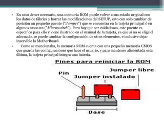 • En caso de ser necesario, una memoria ROM puede volver a sus estado original con
  los datos de fábrica y borrar las modificaciones del SETUP, esto con solo cambiar de
  posición un pequeño puente ("Jumper") que se encuentra en la tarjeta principal ó en
  algunos casos un ("Microswitch"). Pero hay que ser cuidadosos, este puente es
  específico para ello y viene ilustrado en el manual de la tarjeta, ya que si no se elige el
  adecuado, se puede cambiar la configuración de otros elementos, e inclusive dejar
  inservible la MotherBoard.
•    Como se mencionaba, la memoria ROM cuenta con una pequeña memoria CMOS
  que guarda las configuraciones que hace el usuario, y para mantener alimentada esta
  última, la tarjeta principal integra una batería.
 