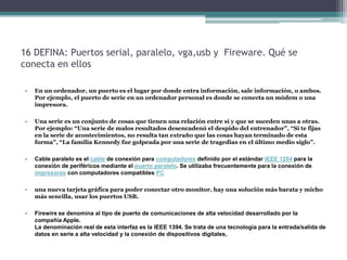 16 DEFINA: Puertos serial, paralelo, vga,usb y Fireware. Qué se
conecta en ellos

•   En un ordenador, un puerto es el lugar por donde entra información, sale información, o ambos.
    Por ejemplo, el puerto de serie en un ordenador personal es donde se conecta un módem o una
    impresora.

•   Una serie es un conjunto de cosas que tienen una relación entre sí y que se suceden unas a otras.
    Por ejemplo: “Una serie de malos resultados desencadenó el despido del entrenador”, “Si te fijas
    en la serie de acontecimientos, no resulta tan extraño que las cosas hayan terminado de esta
    forma”, “La familia Kennedy fue golpeada por una serie de tragedias en el último medio siglo”.

•   Cable paralelo es el cable de conexión para computadores definido por el estándar IEEE 1284 para la
    conexión de periféricos mediante el puerto paralelo. Se utilizaba frecuentemente para la conexión de
    impresoras con computadores compatibles PC

•   una nueva tarjeta gráfica para poder conectar otro monitor, hay una solución más barata y micho
    más sencilla, usar los puertos USB.

•   Firewire se denomina al tipo de puerto de comunicaciones de alta velocidad desarrollado por la
    compañía Apple.
    La denominación real de esta interfaz es la IEEE 1394. Se trata de una tecnología para la entrada/salida de
    datos en serie a alta velocidad y la conexión de dispositivos digitales,
 