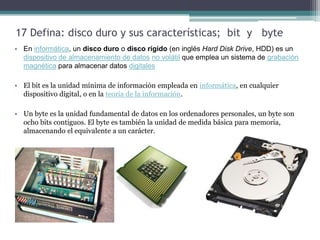 17 Defina: disco duro y sus características; bit y byte
• En informática, un disco duro o disco rígido (en inglés Hard Disk Drive, HDD) es un
  dispositivo de almacenamiento de datos no volátil que emplea un sistema de grabación
  magnética para almacenar datos digitales

• El bit es la unidad mínima de información empleada en informática, en cualquier
  dispositivo digital, o en la teoría de la información.

• Un byte es la unidad fundamental de datos en los ordenadores personales, un byte son
  ocho bits contiguos. El byte es también la unidad de medida básica para memoria,
  almacenando el equivalente a un carácter.
 