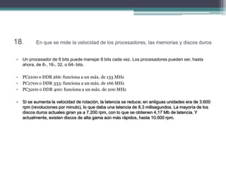 18.       En que se mide la velocidad de los procesadores, las memorias y discos duros


•   Un procesador de 8 bits puede manejar 8 bits cada vez. Los procesadores pueden ser, hasta
    ahora, de 8-, 16-, 32, o 64- bits.

•   PC2100 o DDR 266: funciona a un máx. de 133 MHz
•   PC2700 o DDR 333: funciona a un máx. de 166 MHz
•   PC3200 o DDR 400: funciona a un máx. de 200 MHz

•   Si se aumenta la velocidad de rotación, la latencia se reduce; en antiguas unidades era de 3.600
    rpm (revoluciones por minuto), lo que daba una latencia de 8,3 milisegundos. La mayoría de los
    discos duros actuales giran ya a 7.200 rpm, con lo que se obtienen 4,17 Mb de latencia. Y
    actualmente, existen discos de alta gama aún más rápidos, hasta 10.000 rpm.
 
