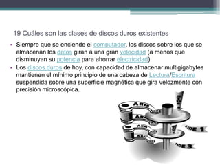 19 Cuáles son las clases de discos duros existentes
• Siempre que se enciende el computador, los discos sobre los que se
  almacenan los datos giran a una gran velocidad (a menos que
  disminuyan su potencia para ahorrar electricidad).
• Los discos duros de hoy, con capacidad de almacenar multigigabytes
  mantienen el mínimo principio de una cabeza de Lectura/Escritura
  suspendida sobre una superficie magnética que gira velozmente con
  precisión microscópica.
 