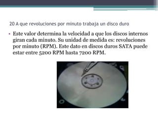 20 A que revoluciones por minuto trabaja un disco duro

• Este valor determina la velocidad a que los discos internos
  giran cada minuto. Su unidad de medida es: revoluciones
  por minuto (RPM). Este dato en discos duros SATA puede
  estar entre 5200 RPM hasta 7200 RPM.
 