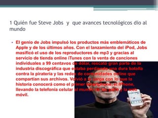 1 Quién fue Steve Jobs y que avances tecnológicos dio al
mundo

• El genio de Jobs impulsó los productos más emblemáticos de
  Apple y de los últimos años. Con el lanzamiento del iPod, Jobs
  masificó el uso de los reproductores de mp3 y gracias al
  servicio de tienda online iTunes con la venta de canciones
  individuales a 99 centavos de dólar, rescató gran parte de la
  industria discográfica que estaba perdiendo una dura batalla
  contra la piratería y las redes de comunidades online que
  compartían sus archivos. Volvió a la carga con lo que la
  historia conocerá como el primer smartphone, el iPhone,
  llevando la telefonía celular al mundo de las palm y la web
  móvil.
 