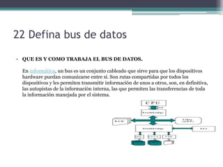 22 Defina bus de datos

• QUE ES Y COMO TRABAJA EL BUS DE DATOS.

 En informática, un bus es un conjunto cableado que sirve para que los dispositivos
 hardware puedan comunicarse entre sí. Son rutas compartidas por todos los
 dispositivos y les permiten transmitir información de unos a otros, son, en definitiva,
 las autopistas de la información interna, las que permiten las transferencias de toda
 la información manejada por el sistema.
 