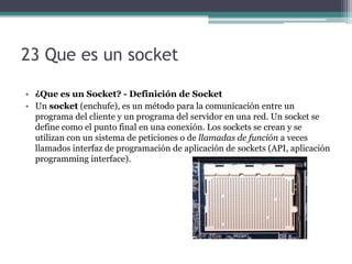23 Que es un socket

• ¿Que es un Socket? - Definición de Socket
• Un socket (enchufe), es un método para la comunicación entre un
  programa del cliente y un programa del servidor en una red. Un socket se
  define como el punto final en una conexión. Los sockets se crean y se
  utilizan con un sistema de peticiones o de llamadas de función a veces
  llamados interfaz de programación de aplicación de sockets (API, aplicación
  programming interface).
 