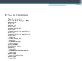 24 Tipos de procesadores
•   Tipos de procesadores
•   Pentium-75 ; 5x86-100 (Cyrix y AMD)
    AMD 5x86-133
    Pentium-90
    AMD K5 P100
    Pentium-100
    Cyrix 686-100 (PR-120)
    Pentium-120
    Cyrix 686-120 (PR-133) ; AMD K5 P133
    Pentium-133
    Cyrix 686-133 (PR-150) ; AMD K5 P150
    Pentium-150
    Pentium-166
    Cyrix 686-166 (PR-200)
    Pentium-200
    Cyrix 686MX (PR-200)
    Pentium-166 MMX
    Pentium-200 MMX
    Cyrix 686MX (PR-233)
    AMD K6-233
    Pentium II-233
    Cyrix 686MX (PR-266); AMD K6-266
    Pentium II-266
    Pentium II-300
    Pentium II-333 (Deschutes)
    Pentium II-350
    Pentium II-400
 