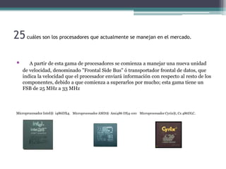 25 cuáles son los procesadores que actualmente se manejan en el mercado.

 •      A partir de esta gama de procesadores se comienza a manejar una nueva unidad
     de velocidad, denominado "Frontal Side Bus" ó transportador frontal de datos, que
     indica la velocidad que el procesador enviará información con respecto al resto de los
     componentes, debido a que comienza a superarlos por mucho; esta gama tiene un
     FSB de 25 MHz a 33 MHz



 Microprocesador Intel® i486DX4. Microprocesador AMD® Ami486 DX4-100 Microprocesador Cyrix®, Cx 486DLC.
 