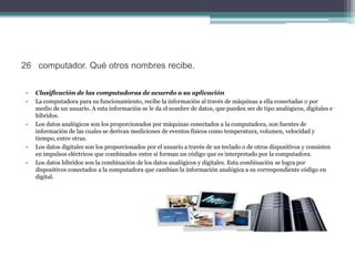 26 computador. Qué otros nombres recibe.

•   Clasificación de las computadoras de acuerdo a su aplicación
•   La computadora para su funcionamiento, recibe la información al través de máquinas a ella conectadas o por
    medio de un usuario. A esta información se le da el nombre de datos, que pueden ser de tipo analógicos, digitales e
    híbridos.
•   Los datos analógicos son los proporcionados por máquinas conectados a la computadora, son fuentes de
    información de las cuales se derivan mediciones de eventos físicos como temperatura, volumen, velocidad y
    tiempo, entre otras.
•   Los datos digitales son los proporcionados por el usuario a través de un teclado o de otros dispositivos y consisten
    en impulsos eléctricos que combinados entre sí forman un código que es interpretado por la computadora.
•   Los datos híbridos son la combinación de los datos analógicos y digitales. Esta combinación se logra por
    dispositivos conectados a la computadora que cambian la información analógica a su correspondiente código en
    digital.
 