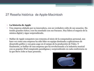 27 Reseña histórica de Apple-Macintosh


• La historia de Apple
• Una empresa alabada por su innovadora, con un verdadero culto de sus usuarios. Ha
  tenido grandes éxitos y nos ha enseñado con sus fracasos. Hoy lidera el negocio de la
  música digital y sigue sorprendiendo.

• Hablar de Apple computers nos remonta al inicio de la computadora personal, nos
  hace ver como una empresa ha sido líder en equipo destinado a aplicaciones de
  desarrollo gráfico y con gran auge en el campo de la producción de Video. Y
  finalmente, es hablar de una empresa que ha revolucionado a la industria musical
  con su popular iPod rompiendo paradigmas y sorprendiendo en cada conferencia en
  la que Steve Jobs se hace presente.
 