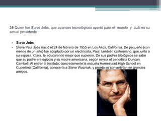 28 Quien fue Steve Jobs, que avances tecnológicos aportó para el mundo y cuál es su
actual presidente

 • Steve Jobs
 • Steve Paul Jobs nació el 24 de febrero de 1955 en Los Altos, California. De pequeño (con
   menos de un año) fue adoptado por un electricista, Paul, también californiano, que junto a
   su esposa, Clara, le educaron lo mejor que supieron. De sus padres biológicos se sabe
   que su padre era egipcio y su madre americana, según revela el periodista Duncan
   Cambell. Al entrar al instituto, concretamente la escuela Homestead High School en
   Cupertino (California), conocería a Steve Wozniak, y pronto se convertirían en grandes
   amigos.
 